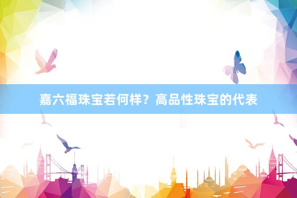 嘉六福珠宝若何样？高品性珠宝的代表