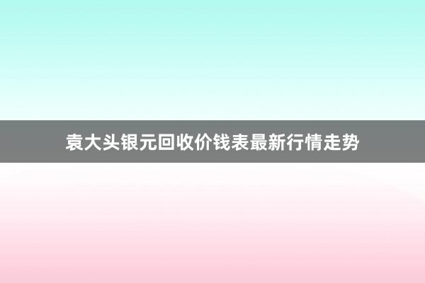 袁大头银元回收价钱表最新行情走势